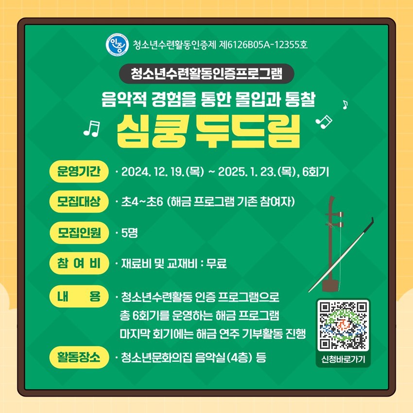 청소년수련활동인증제 제6126B05A-12355호 청소년수련활동인증프로그램 음악적 경험을 통한 몰입과 통찰 심쿵 두드림 운영기간 : 2024. 12. 19.(목) ~ 2025. 1. 23.(목), 6회기 모집대상 : 초4~초6(해금 프로그램 기존 참여자) 모집인원 : 5명 참여비 : 재료비 및 교재비 - 무료 내용 : 청소년수련활동 인증 프로그램으로 총6회기를 운영하는 해금 프로그램 마지막 회기에는 해금 연주 기부활동 진행 활동장소 : 청소년문화의집 음악실(4층) 등